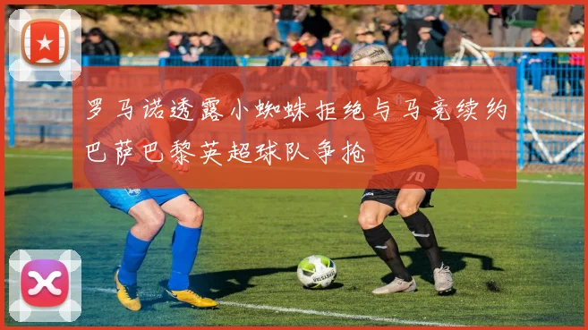 罗马诺透露小蜘蛛拒绝与马竞续约巴萨巴黎英超球队争抢