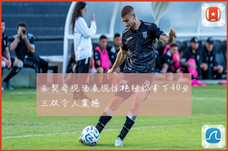 东契奇现场表现惊艳轻松拿下40分三双令人震撼