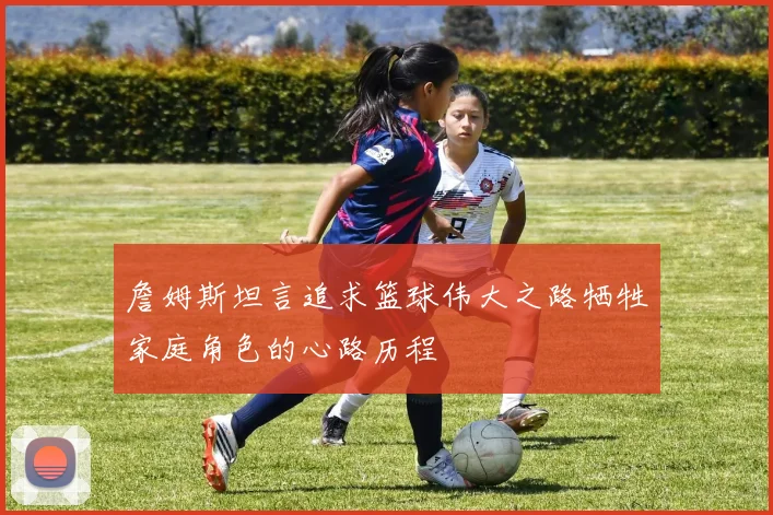 詹姆斯坦言追求篮球伟大之路牺牲家庭角色的心路历程