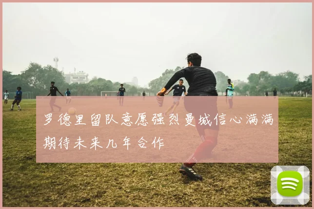 罗德里留队意愿强烈曼城信心满满期待未来几年合作