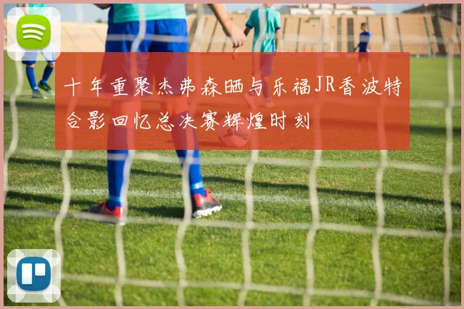 十年重聚杰弗森晒与乐福JR香波特合影回忆总决赛辉煌时刻