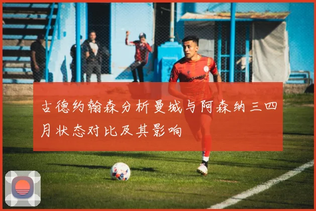 古德约翰森分析曼城与阿森纳三四月状态对比及其影响