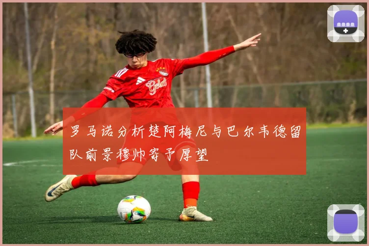 罗马诺分析楚阿梅尼与巴尔韦德留队前景穆帅寄予厚望