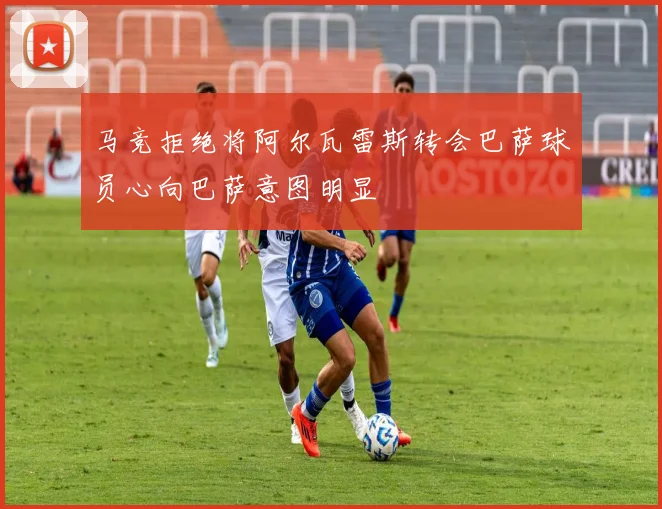 马竞拒绝将阿尔瓦雷斯转会巴萨球员心向巴萨意图明显