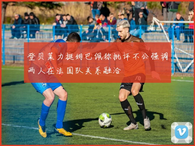 登贝莱力挺姆巴佩称批评不公强调两人在法国队关系融洽