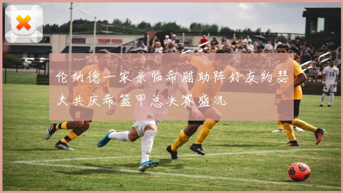 伦纳德一家亲临希腊助阵好友约瑟夫共庆希篮甲总决赛盛况