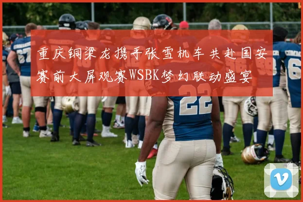 重庆铜梁龙携手张雪机车共赴国安赛前大屏观赛WSBK梦幻联动盛宴
