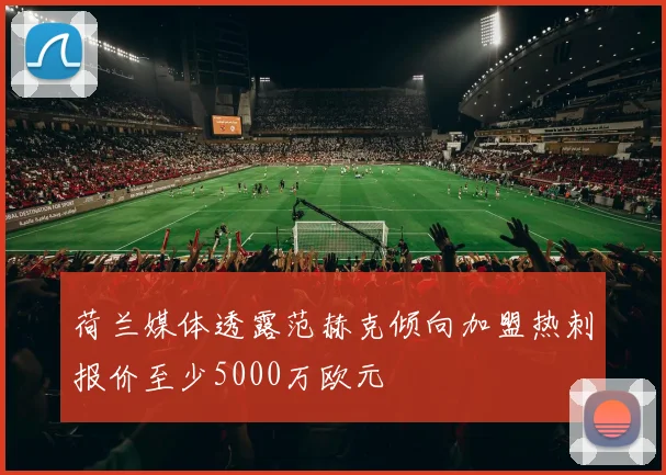 荷兰媒体透露范赫克倾向加盟热刺报价至少5000万欧元