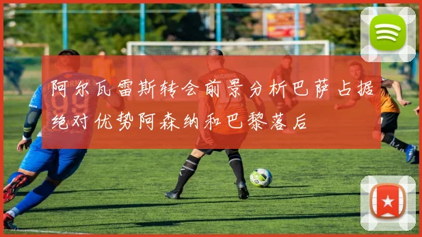 阿尔瓦雷斯转会前景分析巴萨占据绝对优势阿森纳和巴黎落后