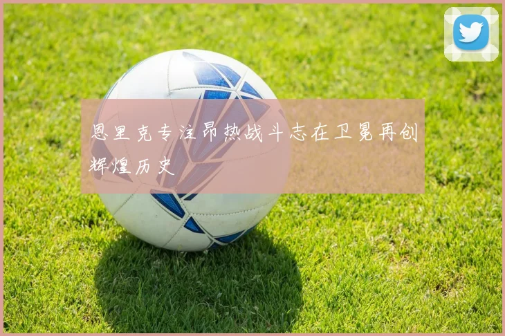 恩里克专注昂热战斗志在卫冕再创辉煌历史