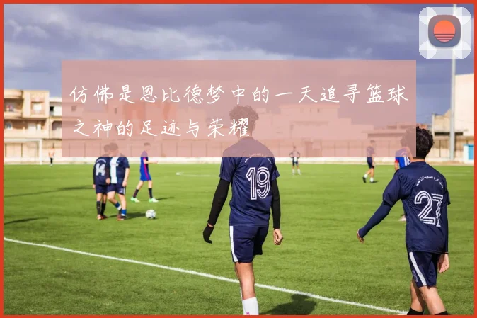 仿佛是恩比德梦中的一天追寻篮球之神的足迹与荣耀