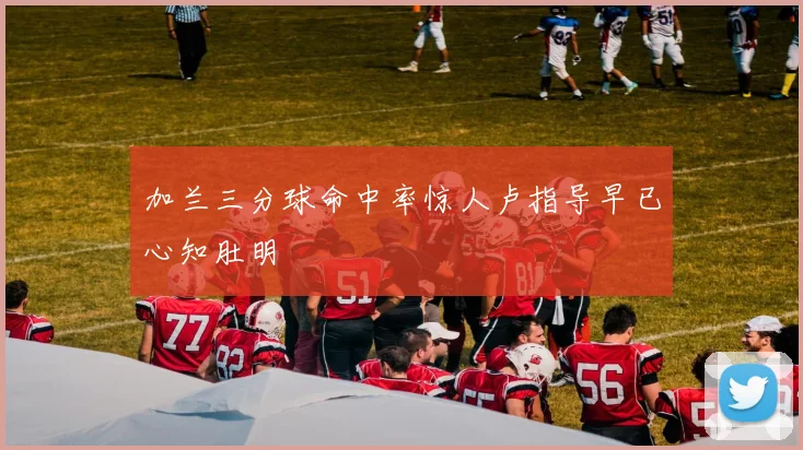 加兰三分球命中率惊人卢指导早已心知肚明