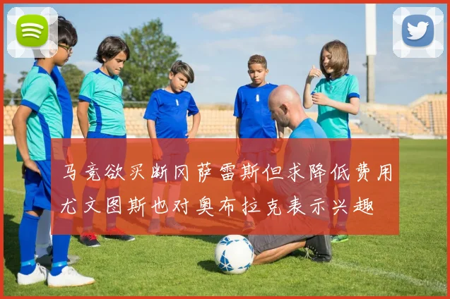 马竞欲买断冈萨雷斯但求降低费用尤文图斯也对奥布拉克表示兴趣