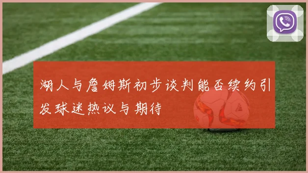 湖人与詹姆斯初步谈判能否续约引发球迷热议与期待