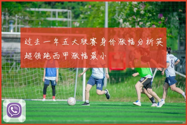 过去一年五大联赛身价涨幅分析英超领跑西甲涨幅最小