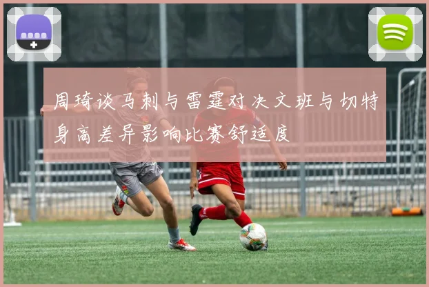 周琦谈马刺与雷霆对决文班与切特身高差异影响比赛舒适度