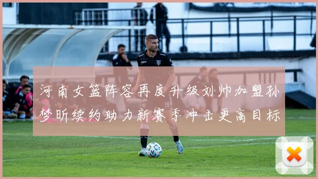河南女篮阵容再度升级刘帅加盟孙梦昕续约助力新赛季冲击更高目标