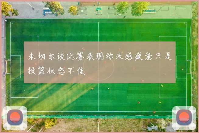 米切尔谈比赛表现称未感疲惫只是投篮状态不佳