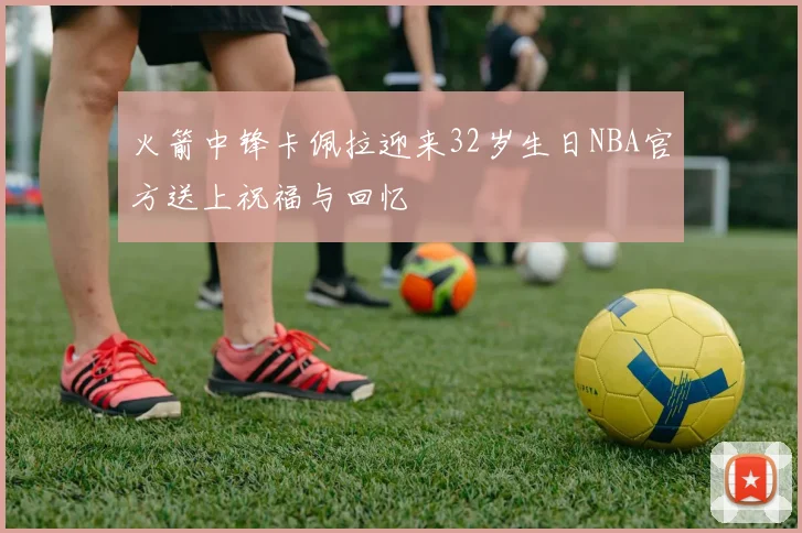 火箭中锋卡佩拉迎来32岁生日NBA官方送上祝福与回忆