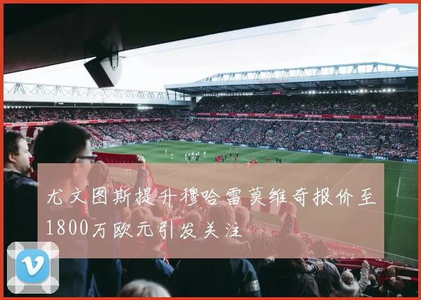 尤文图斯提升穆哈雷莫维奇报价至1800万欧元引发关注