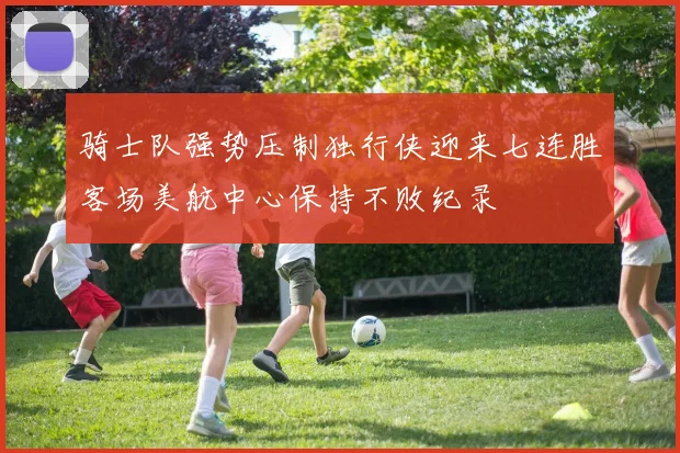 骑士队强势压制独行侠迎来七连胜客场美航中心保持不败纪录