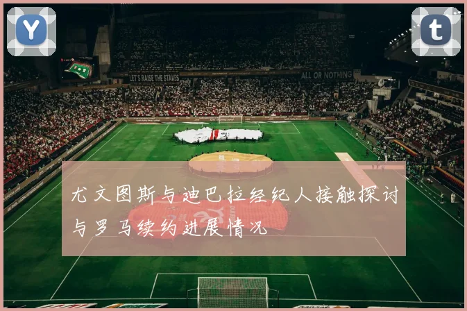 尤文图斯与迪巴拉经纪人接触探讨与罗马续约进展情况