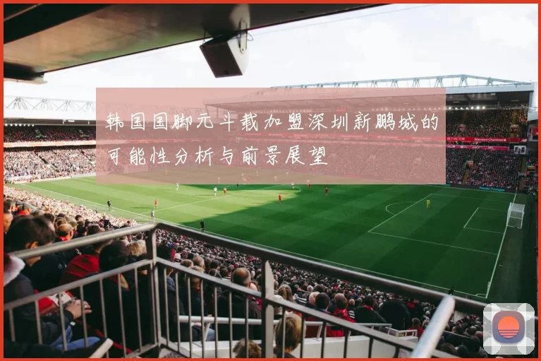 韩国国脚元斗载加盟深圳新鹏城的可能性分析与前景展望