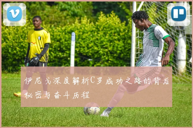 伊尼戈深度解析C罗成功之路的背后秘密与奋斗历程