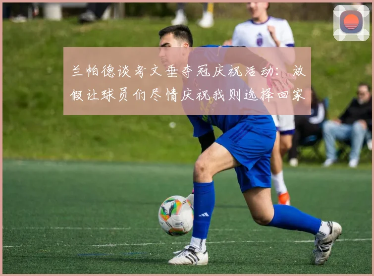 兰帕德谈考文垂夺冠庆祝活动：放假让球员们尽情庆祝我则选择回家休息