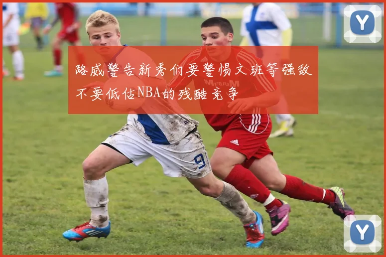 路威警告新秀们要警惕文班等强敌不要低估NBA的残酷竞争
