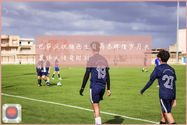 巴萨庆祝梅西生日再添辉煌岁月共襄伟大传奇时刻