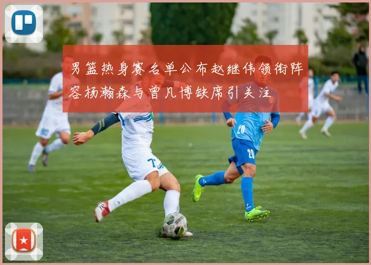 男篮热身赛名单公布赵继伟领衔阵容杨瀚森与曾凡博缺席引关注