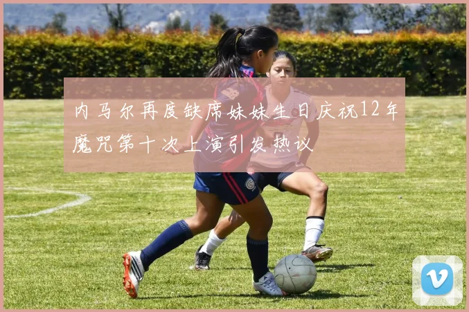 内马尔再度缺席妹妹生日庆祝12年魔咒第十次上演引发热议